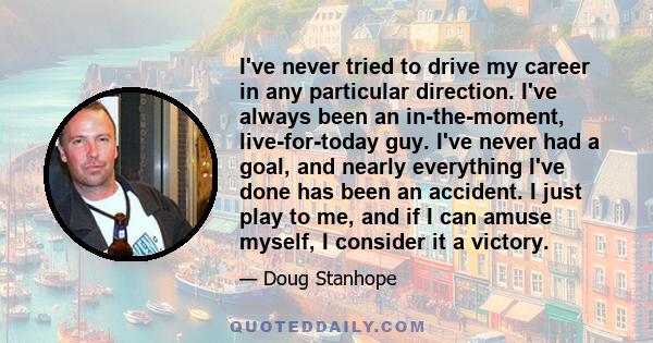 I've never tried to drive my career in any particular direction. I've always been an in-the-moment, live-for-today guy. I've never had a goal, and nearly everything I've done has been an accident. I just play to me, and