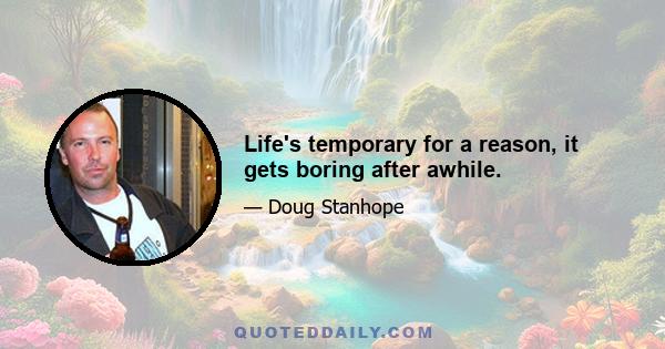 Life's temporary for a reason, it gets boring after awhile.