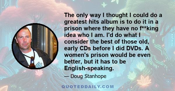 The only way I thought I could do a greatest hits album is to do it in a prison where they have no f**king idea who I am. I'd do what I consider the best of those old, early CDs before I did DVDs. A women's prison would