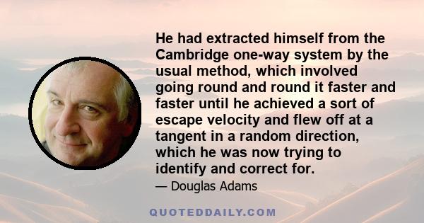 He had extracted himself from the Cambridge one-way system by the usual method, which involved going round and round it faster and faster until he achieved a sort of escape velocity and flew off at a tangent in a random