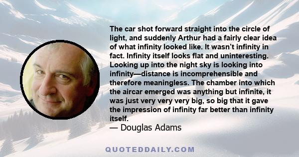 The car shot forward straight into the circle of light, and suddenly Arthur had a fairly clear idea of what infinity looked like. It wasn’t infinity in fact. Infinity itself looks flat and uninteresting. Looking up into