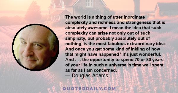 The world is a thing of utter inordinate complexity and richness and strangeness that is absolutely awesome. I mean the idea that such complexity can arise not only out of such simplicity, but probably absolutely out of