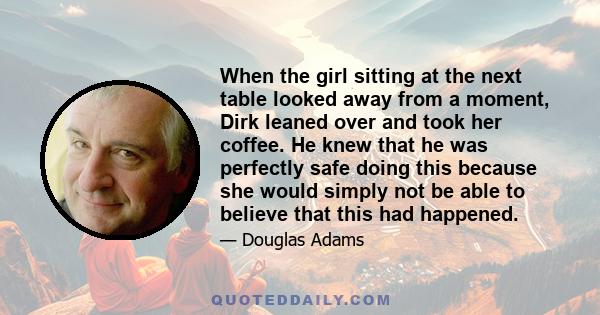 When the girl sitting at the next table looked away from a moment, Dirk leaned over and took her coffee. He knew that he was perfectly safe doing this because she would simply not be able to believe that this had