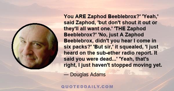 You ARE Zaphod Beeblebrox?' 'Yeah,' said Zaphod, 'but don't shout it out or they'll all want one.' 'THE Zaphod Beeblebrox?' 'No, just A Zaphod Beeblebrox, didn't you hear I come in six packs?' 'But sir,' it squealed, 'I