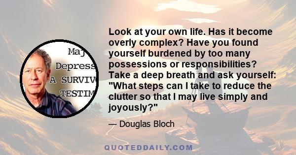 Look at your own life. Has it become overly complex? Have you found yourself burdened by too many possessions or responsibilities? Take a deep breath and ask yourself: What steps can I take to reduce the clutter so that