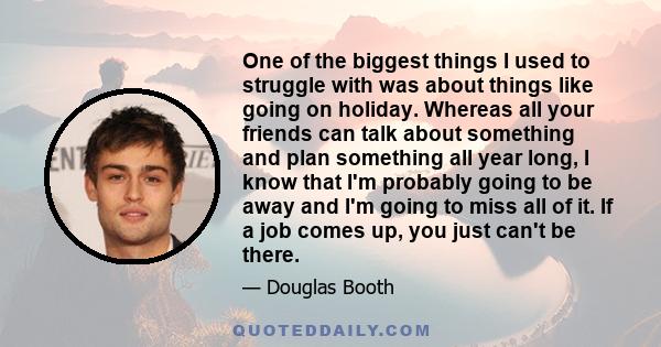 One of the biggest things I used to struggle with was about things like going on holiday. Whereas all your friends can talk about something and plan something all year long, I know that I'm probably going to be away and