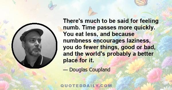There's much to be said for feeling numb. Time passes more quickly. You eat less, and because numbness encourages laziness, you do fewer things, good or bad, and the world's probably a better place for it.