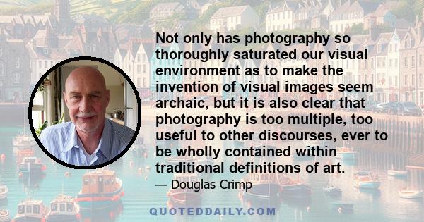 Not only has photography so thoroughly saturated our visual environment as to make the invention of visual images seem archaic, but it is also clear that photography is too multiple, too useful to other discourses, ever