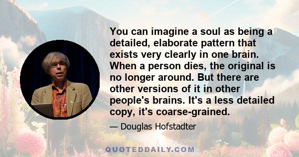 You can imagine a soul as being a detailed, elaborate pattern that exists very clearly in one brain. When a person dies, the original is no longer around. But there are other versions of it in other people's brains.