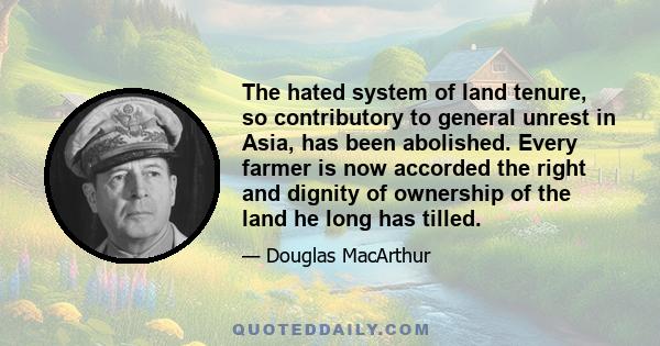 The hated system of land tenure, so contributory to general unrest in Asia, has been abolished. Every farmer is now accorded the right and dignity of ownership of the land he long has tilled.
