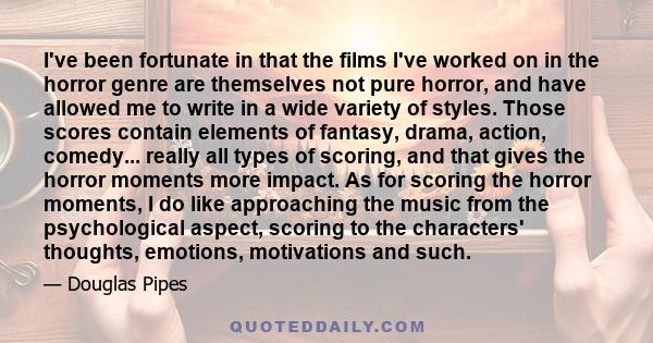 I've been fortunate in that the films I've worked on in the horror genre are themselves not pure horror, and have allowed me to write in a wide variety of styles. Those scores contain elements of fantasy, drama, action,
