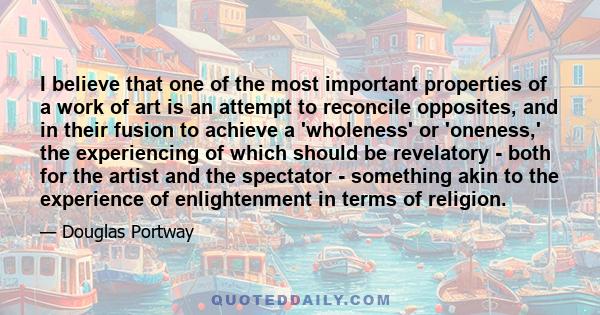 I believe that one of the most important properties of a work of art is an attempt to reconcile opposites, and in their fusion to achieve a 'wholeness' or 'oneness,' the experiencing of which should be revelatory - both