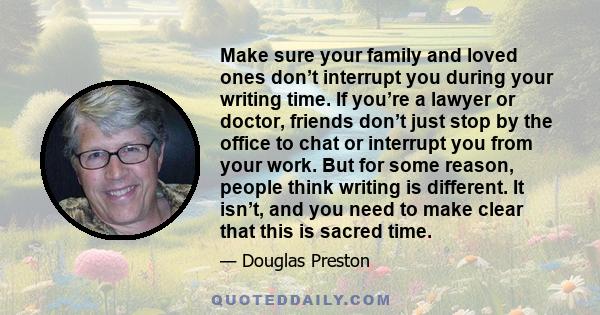 Make sure your family and loved ones don’t interrupt you during your writing time. If you’re a lawyer or doctor, friends don’t just stop by the office to chat or interrupt you from your work. But for some reason, people