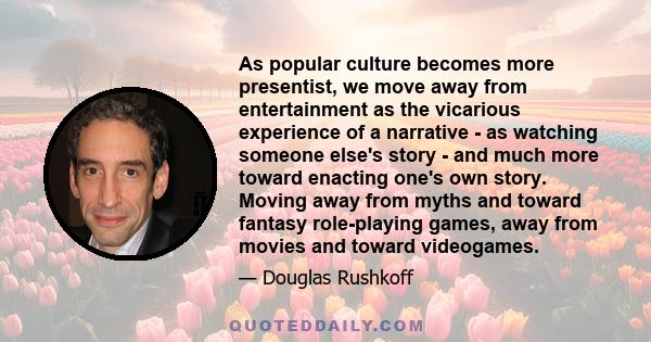 As popular culture becomes more presentist, we move away from entertainment as the vicarious experience of a narrative - as watching someone else's story - and much more toward enacting one's own story. Moving away from