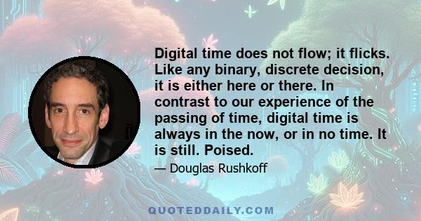 Digital time does not flow; it flicks. Like any binary, discrete decision, it is either here or there. In contrast to our experience of the passing of time, digital time is always in the now, or in no time. It is still.