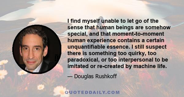 I find myself unable to let go of the sense that human beings are somehow special, and that moment-to-moment human experience contains a certain unquantifiable essence. I still suspect there is something too quirky, too
