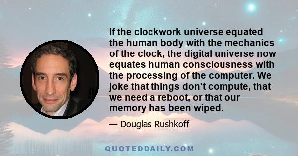 If the clockwork universe equated the human body with the mechanics of the clock, the digital universe now equates human consciousness with the processing of the computer. We joke that things don't compute, that we need