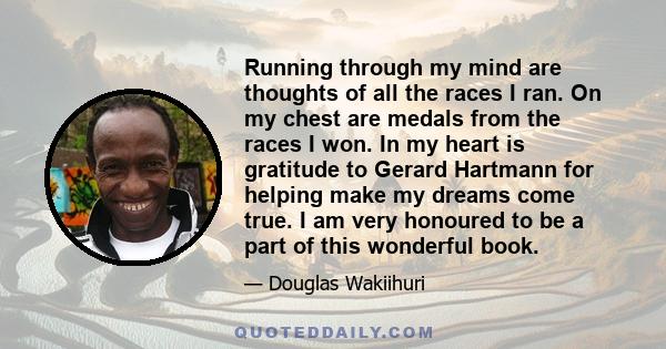 Running through my mind are thoughts of all the races I ran. On my chest are medals from the races I won. In my heart is gratitude to Gerard Hartmann for helping make my dreams come true. I am very honoured to be a part