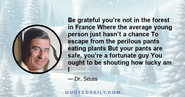 Be grateful you’re not in the forest in France Where the average young person just hasn’t a chance To escape from the perilous pants eating plants But your pants are safe, you’re a fortunate guy You ought to be shouting