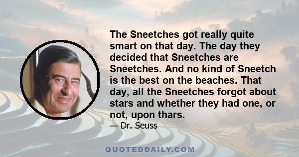 The Sneetches got really quite smart on that day. The day they decided that Sneetches are Sneetches. And no kind of Sneetch is the best on the beaches. That day, all the Sneetches forgot about stars and whether they had