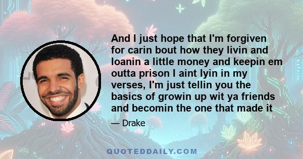 And I just hope that I'm forgiven for carin bout how they livin and loanin a little money and keepin em outta prison I aint lyin in my verses, I'm just tellin you the basics of growin up wit ya friends and becomin the