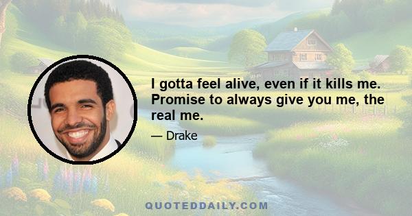I gotta feel alive, even if it kills me. Promise to always give you me, the real me.