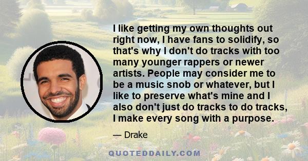 I like getting my own thoughts out right now, I have fans to solidify, so that's why I don't do tracks with too many younger rappers or newer artists. People may consider me to be a music snob or whatever, but I like to