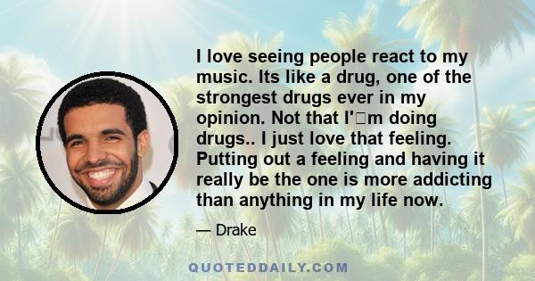 I love seeing people react to my music. Its like a drug, one of the strongest drugs ever in my opinion. Not that I'm doing drugs.. I just love that feeling. Putting out a feeling and having it really be the one is more