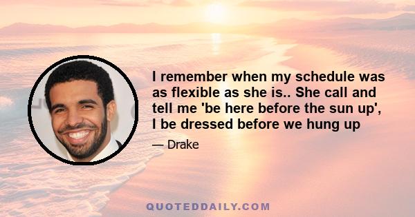 I remember when my schedule was as flexible as she is.. She call and tell me 'be here before the sun up', I be dressed before we hung up