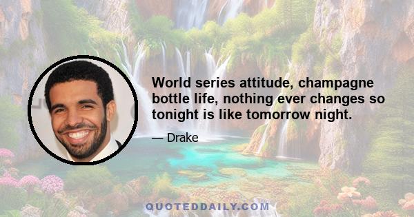 World series attitude, champagne bottle life, nothing ever changes so tonight is like tomorrow night.