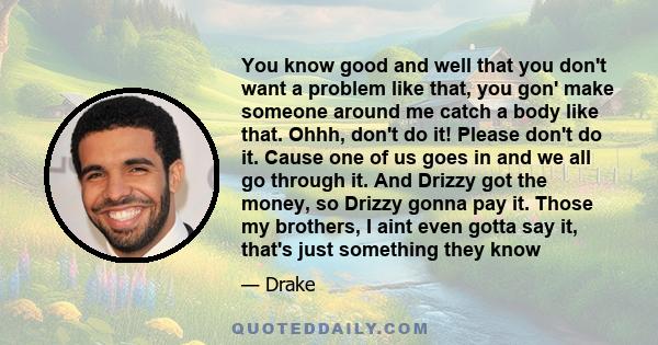 You know good and well that you don't want a problem like that, you gon' make someone around me catch a body like that. Ohhh, don't do it! Please don't do it. Cause one of us goes in and we all go through it. And Drizzy