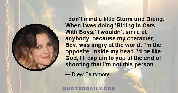 I don't mind a little Sturm und Drang. When I was doing 'Riding in Cars With Boys,' I wouldn't smile at anybody, because my character, Bev, was angry at the world. I'm the opposite. Inside my head I'd be like, God, I'll