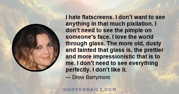 I hate flatscreens. I don't want to see anything in that much pixilation. I don't need to see the pimple on someone's face. I love the world through glass. The more old, dusty and tainted that glass is, the prettier and