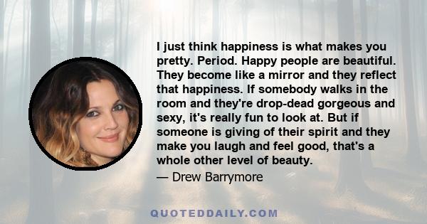 I just think happiness is what makes you pretty. Period. Happy people are beautiful. They become like a mirror and they reflect that happiness. If somebody walks in the room and they're drop-dead gorgeous and sexy, it's