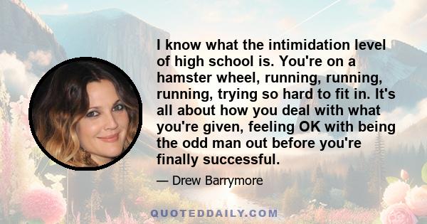 I know what the intimidation level of high school is. You're on a hamster wheel, running, running, running, trying so hard to fit in. It's all about how you deal with what you're given, feeling OK with being the odd man