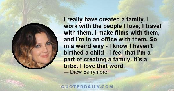 I really have created a family. I work with the people I love, I travel with them, I make films with them, and I'm in an office with them. So in a weird way - I know I haven't birthed a child - I feel that I'm a part of