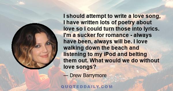 I should attempt to write a love song, I have written lots of poetry about love so I could turn those into lyrics. I'm a sucker for romance - always have been, always will be. I love walking down the beach and listening