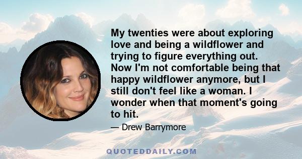 My twenties were about exploring love and being a wildflower and trying to figure everything out. Now I'm not comfortable being that happy wildflower anymore, but I still don't feel like a woman. I wonder when that