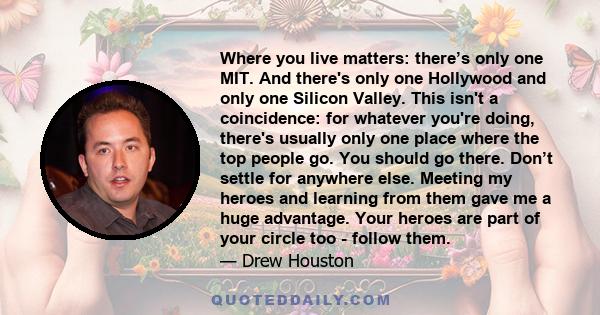 Where you live matters: there’s only one MIT. And there's only one Hollywood and only one Silicon Valley. This isn't a coincidence: for whatever you're doing, there's usually only one place where the top people go. You
