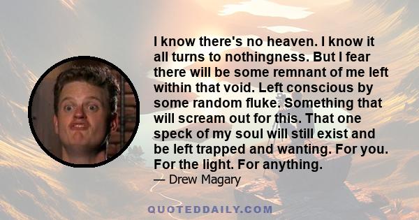 I know there's no heaven. I know it all turns to nothingness. But I fear there will be some remnant of me left within that void. Left conscious by some random fluke. Something that will scream out for this. That one