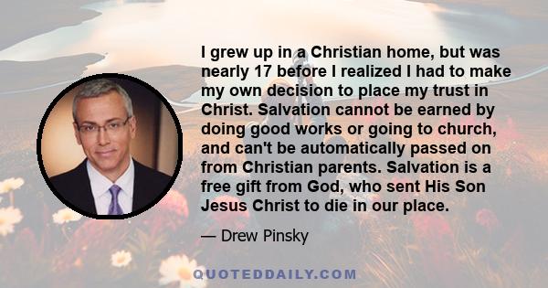 I grew up in a Christian home, but was nearly 17 before I realized I had to make my own decision to place my trust in Christ. Salvation cannot be earned by doing good works or going to church, and can't be automatically