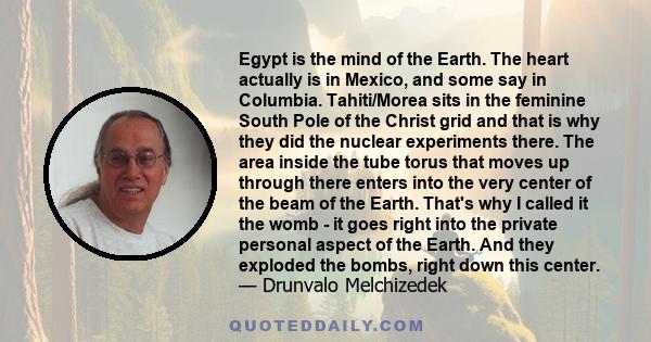 Egypt is the mind of the Earth. The heart actually is in Mexico, and some say in Columbia. Tahiti/Morea sits in the feminine South Pole of the Christ grid and that is why they did the nuclear experiments there. The area