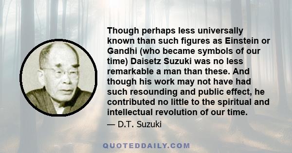 Though perhaps less universally known than such figures as Einstein or Gandhi (who became symbols of our time) Daisetz Suzuki was no less remarkable a man than these. And though his work may not have had such resounding
