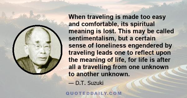 When traveling is made too easy and comfortable, its spiritual meaning is lost. This may be called sentimentalism, but a certain sense of loneliness engendered by traveling leads one to reflect upon the meaning of life,