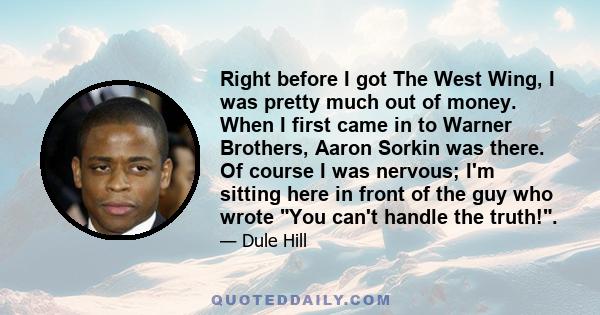 Right before I got The West Wing, I was pretty much out of money. When I first came in to Warner Brothers, Aaron Sorkin was there. Of course I was nervous; I'm sitting here in front of the guy who wrote You can't handle