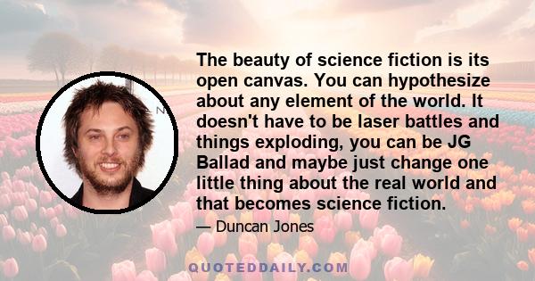 The beauty of science fiction is its open canvas. You can hypothesize about any element of the world. It doesn't have to be laser battles and things exploding, you can be JG Ballad and maybe just change one little thing