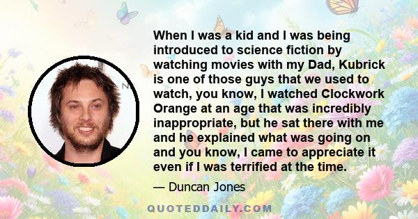 When I was a kid and I was being introduced to science fiction by watching movies with my Dad, Kubrick is one of those guys that we used to watch, you know, I watched Clockwork Orange at an age that was incredibly