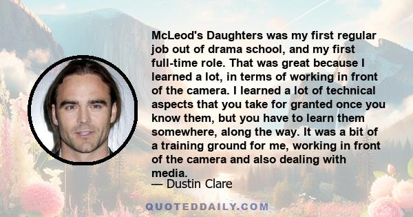 McLeod's Daughters was my first regular job out of drama school, and my first full-time role. That was great because I learned a lot, in terms of working in front of the camera. I learned a lot of technical aspects that