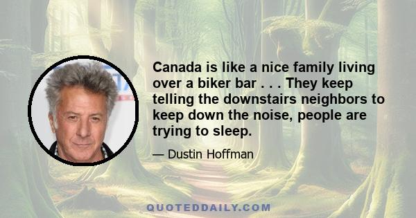 Canada is like a nice family living over a biker bar . . . They keep telling the downstairs neighbors to keep down the noise, people are trying to sleep.