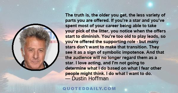 The truth is, the older you get, the less variety of parts you are offered. If you're a star and you've spent most of your career being able to take your pick of the litter, you notice when the offers start to diminish.